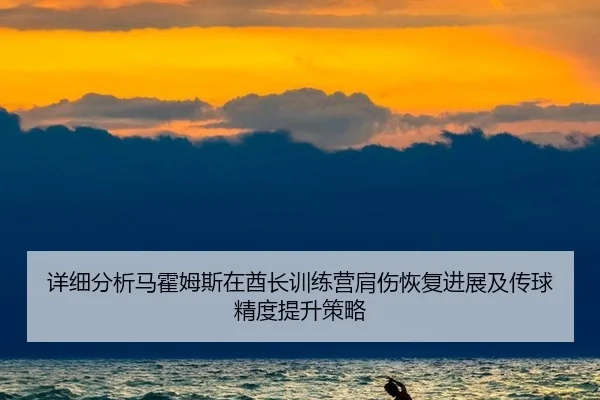详细分析马霍姆斯在酋长训练营肩伤恢复进展及传球精度提升策略