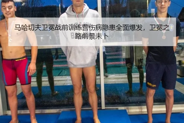 马哈切夫卫冕战前训练营伤病隐患全面爆发，卫冕之路前景未卜