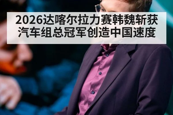 2026达喀尔拉力赛韩魏斩获汽车组总冠军创造中国速度