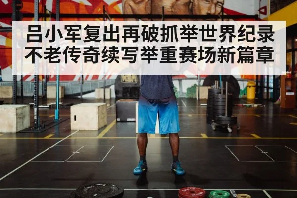 吕小军复出再破抓举世界纪录 不老传奇续写举重赛场新篇章